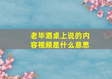 老毕酒桌上说的内容视频是什么意思