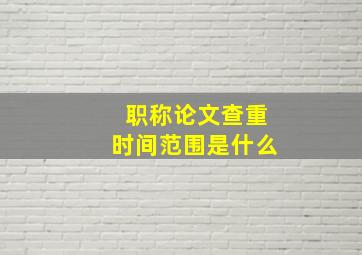 职称论文查重时间范围是什么