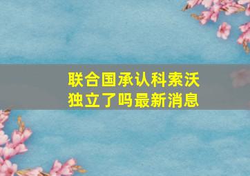 联合国承认科索沃独立了吗最新消息