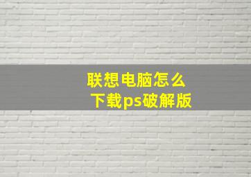 联想电脑怎么下载ps破解版