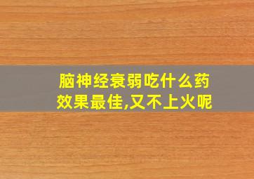 脑神经衰弱吃什么药效果最佳,又不上火呢