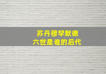 苏丹穆罕默德六世是谁的后代