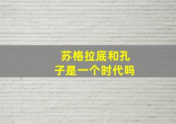 苏格拉底和孔子是一个时代吗