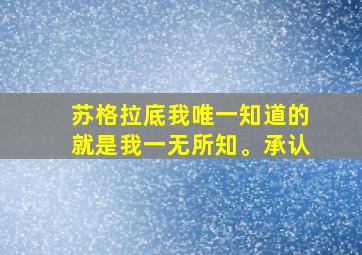 苏格拉底我唯一知道的就是我一无所知。承认