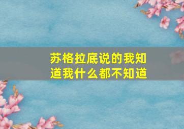 苏格拉底说的我知道我什么都不知道