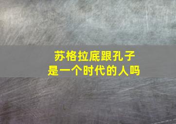 苏格拉底跟孔子是一个时代的人吗