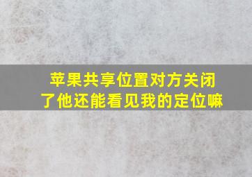 苹果共享位置对方关闭了他还能看见我的定位嘛