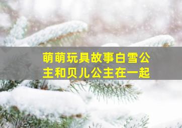 萌萌玩具故事白雪公主和贝儿公主在一起