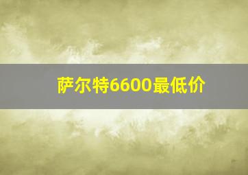 萨尔特6600最低价