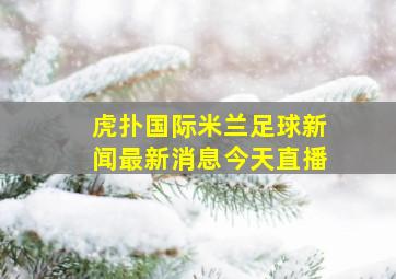 虎扑国际米兰足球新闻最新消息今天直播