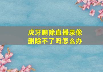 虎牙删除直播录像删除不了吗怎么办