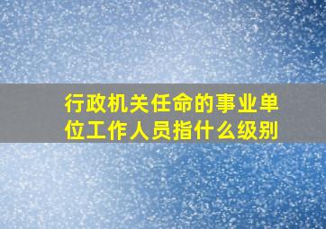 行政机关任命的事业单位工作人员指什么级别