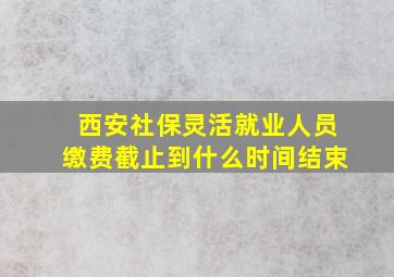 西安社保灵活就业人员缴费截止到什么时间结束