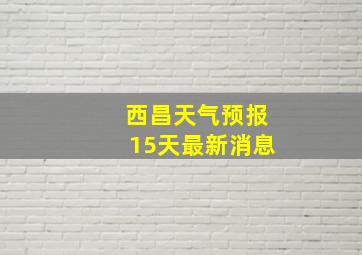 西昌天气预报15天最新消息