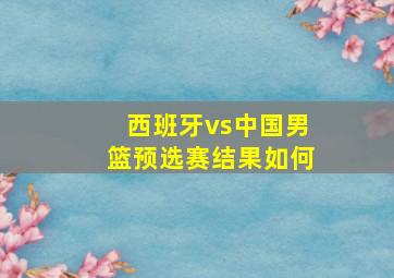 西班牙vs中国男篮预选赛结果如何