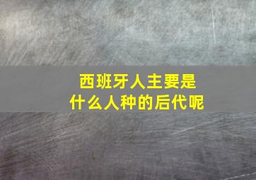 西班牙人主要是什么人种的后代呢