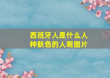 西班牙人是什么人种肤色的人呢图片