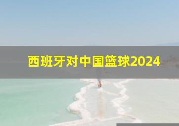 西班牙对中国篮球2024