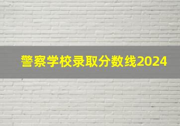 警察学校录取分数线2024