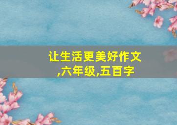 让生活更美好作文,六年级,五百字