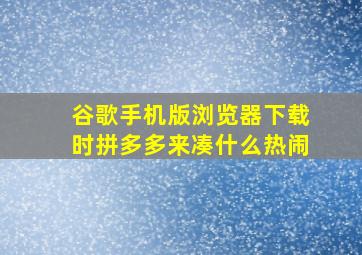 谷歌手机版浏览器下载时拼多多来凑什么热闹