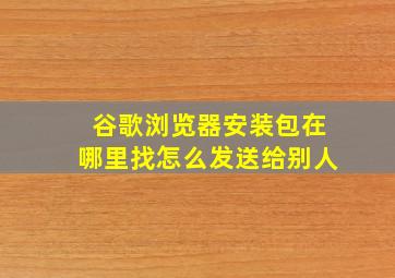 谷歌浏览器安装包在哪里找怎么发送给别人