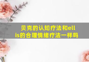 贝克的认知疗法和ellis的合理情绪疗法一样吗