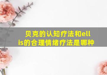 贝克的认知疗法和ellis的合理情绪疗法是哪种