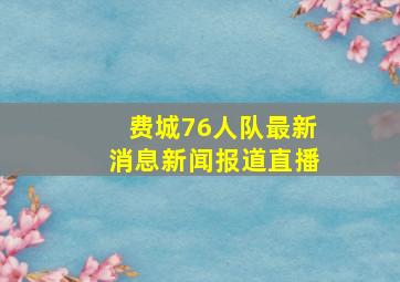 费城76人队最新消息新闻报道直播