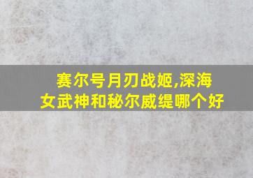 赛尔号月刃战姬,深海女武神和秘尔威缇哪个好