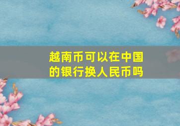 越南币可以在中国的银行换人民币吗