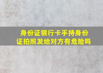 身份证银行卡手持身份证拍照发给对方有危险吗