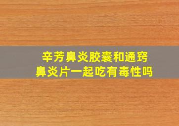 辛芳鼻炎胶囊和通窍鼻炎片一起吃有毒性吗