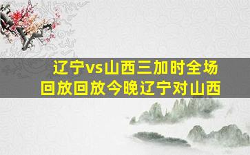 辽宁vs山西三加时全场回放回放今晚辽宁对山西