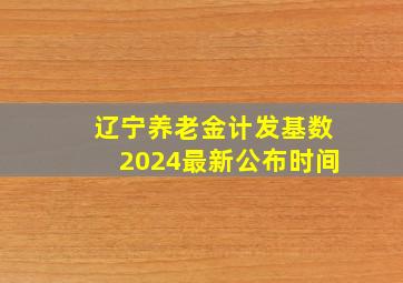 辽宁养老金计发基数2024最新公布时间