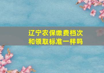 辽宁农保缴费档次和领取标准一样吗