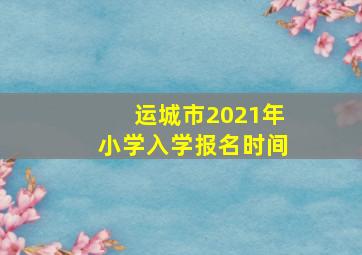 运城市2021年小学入学报名时间