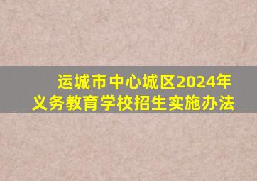 运城市中心城区2024年义务教育学校招生实施办法