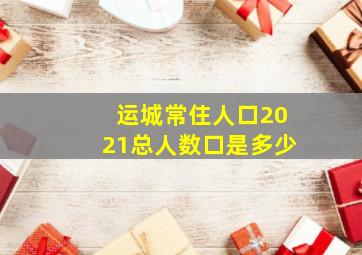 运城常住人口2021总人数口是多少