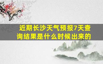 近期长沙天气预报7天查询结果是什么时候出来的