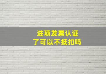 进项发票认证了可以不抵扣吗