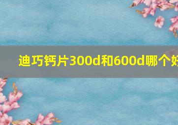 迪巧钙片300d和600d哪个好