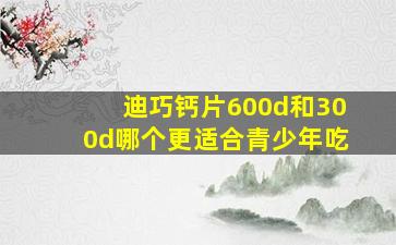 迪巧钙片600d和300d哪个更适合青少年吃