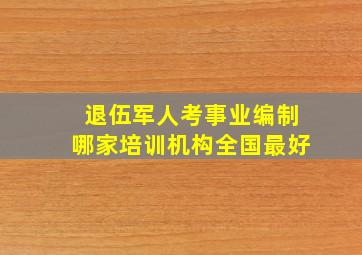 退伍军人考事业编制哪家培训机构全国最好