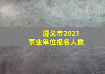 遵义市2021事业单位报名人数