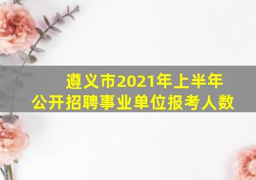 遵义市2021年上半年公开招聘事业单位报考人数