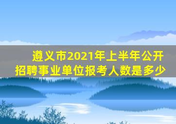 遵义市2021年上半年公开招聘事业单位报考人数是多少