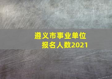 遵义市事业单位报名人数2021