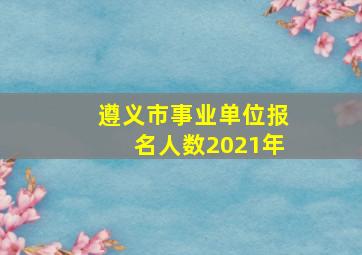 遵义市事业单位报名人数2021年