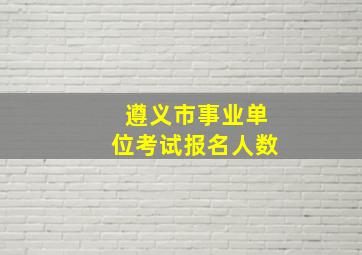 遵义市事业单位考试报名人数